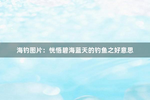 海钓图片:恍悟碧海蓝天的钓鱼之好意思